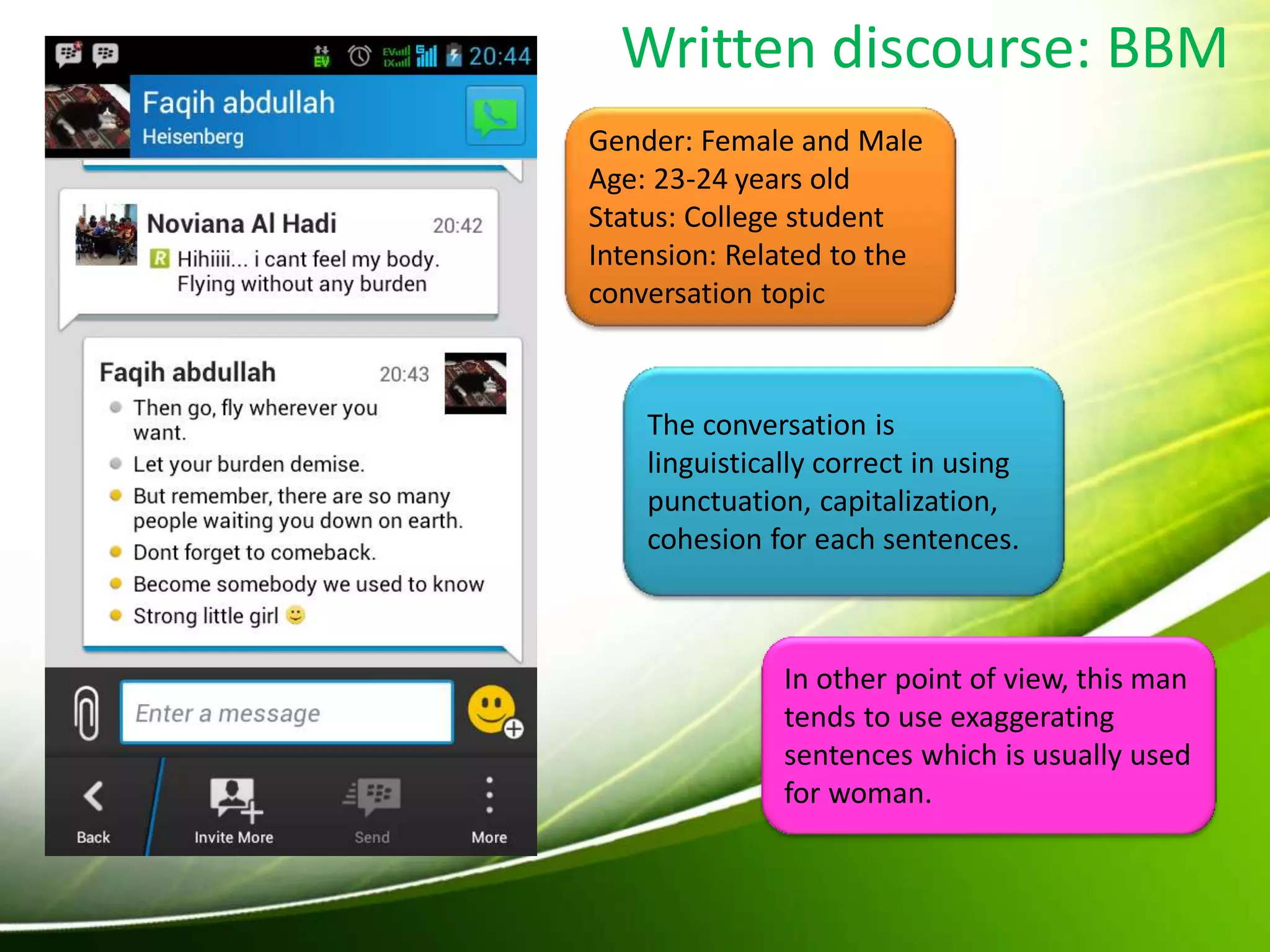 Written discourse: BBM
Gender: Female and Male
Age: 23-24 years old
Status: College student
Intension: Related to the
conversation topic
The conversation is
linguistically correct in using
punctuation, capitalization,
cohesion for each sentences.
In other point of view, this man
tends to use exaggerating
sentences which is usually used
for woman.
 