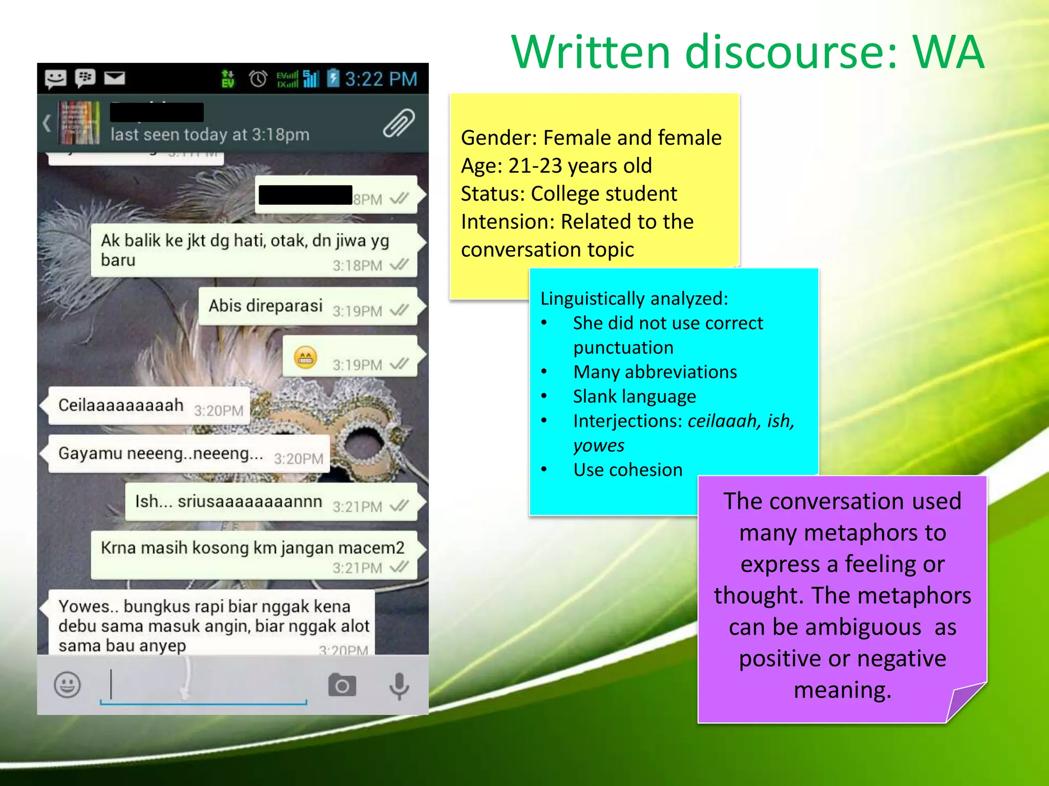 Written discourse: WA
Gender: Female and female
Age: 21-23 years old
Status: College student
Intension: Related to the
conversation topic
Linguistically analyzed:
• She did not use correct
punctuation
• Many abbreviations
• Slank language
• Interjections: ceilaaah, ish,
yowes
• Use cohesion
The conversation used
many metaphors to
express a feeling or
thought. The metaphors
can be ambiguous as
positive or negative
meaning.
 