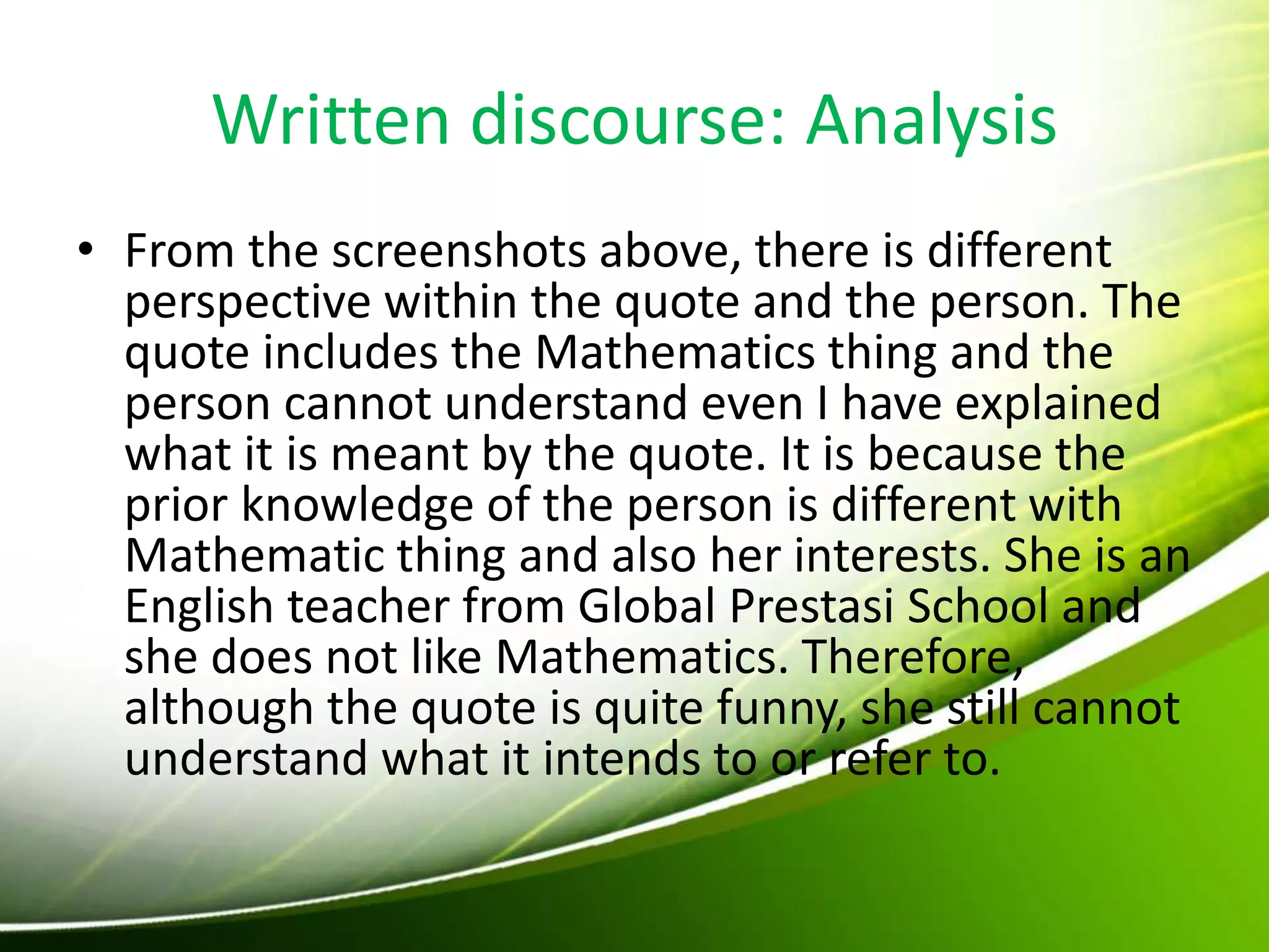 Written discourse: Analysis
• From the screenshots above, there is different
perspective within the quote and the person. The
quote includes the Mathematics thing and the
person cannot understand even I have explained
what it is meant by the quote. It is because the
prior knowledge of the person is different with
Mathematic thing and also her interests. She is an
English teacher from Global Prestasi School and
she does not like Mathematics. Therefore,
although the quote is quite funny, she still cannot
understand what it intends to or refer to.
 