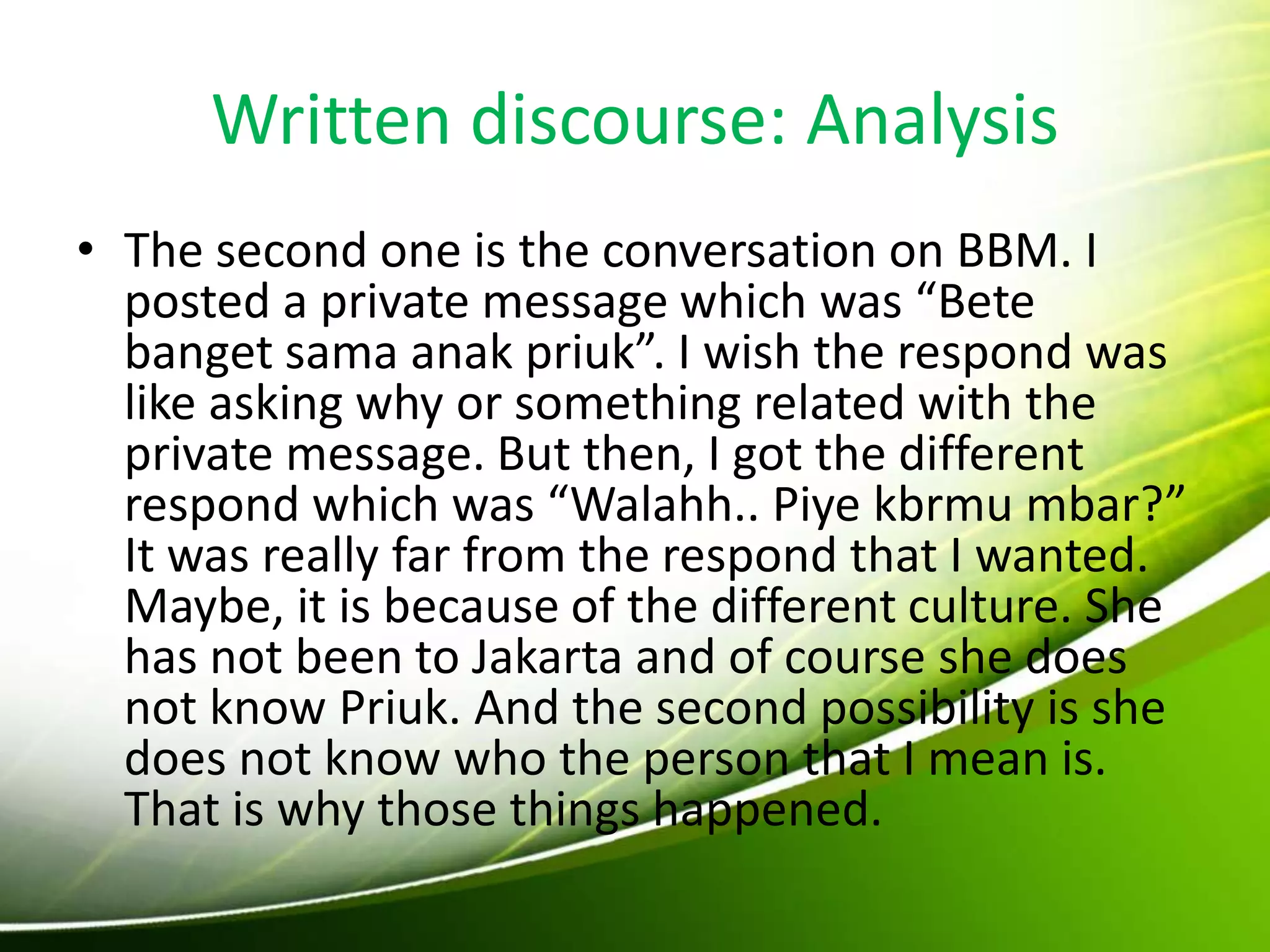 Written discourse: Analysis
• The second one is the conversation on BBM. I
posted a private message which was “Bete
banget sama anak priuk”. I wish the respond was
like asking why or something related with the
private message. But then, I got the different
respond which was “Walahh.. Piye kbrmu mbar?”
It was really far from the respond that I wanted.
Maybe, it is because of the different culture. She
has not been to Jakarta and of course she does
not know Priuk. And the second possibility is she
does not know who the person that I mean is.
That is why those things happened.
 