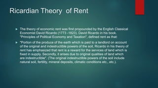 Ricardian Theory of Rent
 The theory of economic rent was first propounded by the English Classical
Economist David Ricardo (1773 -1823). David Ricardo in his book.
"Principles of Political Economy and Taxation", defined rent as that:
 "Portion of the produce of the earth which is paid to a landlord on account
of the original and indestructible powers of the soil, Ricardo in his theory of
rent has emphasized that rent is a reward for the services of land which is
fixed in supply. Secondly, it arises due to original qualities of land which
are indestructible". (The original indestructible powers of the soil include
natural soil, fertility, mineral deposits, climatic conditions etc., etc.).
 