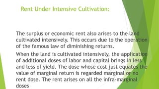 Rent Under Intensive Cultivation:
The surplus or economic rent also arises to the land
cultivated intensively. This occurs due to the operation
of the famous law of diminishing returns.
When the land is cultivated intensively, the application
of additional doses of labor and capital brings in less
and less of yield. The dose whose cost just equates the
value of marginal return is regarded marginal or no
rent dose. The rent arises on all the infra-marginal
doses
 