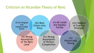 Criticism on Ricardian Theory of Rent:
(i) No Original
and
Indestructible
Power
(ii) Wrong
Assumption
of 'No Rent
Land’
(iii) Rent
Enters Into
Price
(iv) Wrong
Assumption
of Perfect
Competition
(v) All Lands
are Equally
Fertile
(vi)
Historically
Wrong
(vii) Neglect
of Scarcity
Principle
 