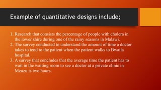 Example of quantitative designs include;
1. Research that consists the percentage of people with cholera in
the lower shire during one of the rainy seasons in Malawi.
2. The survey conducted to understand the amount of time a doctor
takes to tend to the patient when the patient walks to Bwaila
hospital.
3. A survey that concludes that the average time the patient has to
wait in the waiting room to see a doctor at a private clinic in
Mzuzu is two hours.
 