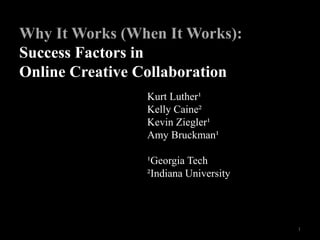 Kurt Luther¹
Kelly Caine²
Kevin Ziegler¹
Amy Bruckman¹
¹Georgia Tech
²Indiana University
Why It Works (When It Works):
Success Factors in
Online Creative Collaboration
1
 