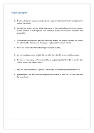 Major highlights –


   1. Traditional segment was our stronghold and we performed better than the competition in
      most of the rounds.

   2. Our high end product BID was deliberately moved to the traditional segment, to increase our
      market presence in that segment. That helped us increase our customer awareness and
      accessibility.



   3. Our strategy in this segment was that alternately we kept one product constant and moved
      the other one for the next year. This way we captured the maximum market.

   4. Baker was consistently the most selling product post round 3.



   5. We increased automation for both Bid and Baker from 4 to 5.5 to decrease labour costs.

   6. Bid showed outstanding performance and faced tough competition from Eat in round 4 & 7,
      Dixie in round 5 and Able in round 6.



   7. Both our products combined captured a total market share of 46% by the end of round 8.

   8. By end of year 8, we were also operating at plant utilization of 198% and 182% for Baker and
      Bid respectively.
 