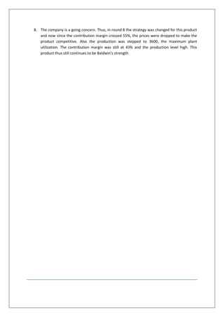 8. The company is a going concern. Thus, in round 8 the strategy was changed for this product
   and now since the contribution margin crossed 55%, the prices were dropped to make the
   product competitive. Also the production was stepped to 3600, the maximum plant
   utilization. The contribution margin was still at 43% and the production level high. This
   product thus still continues to be Baldwin’s strength.
 