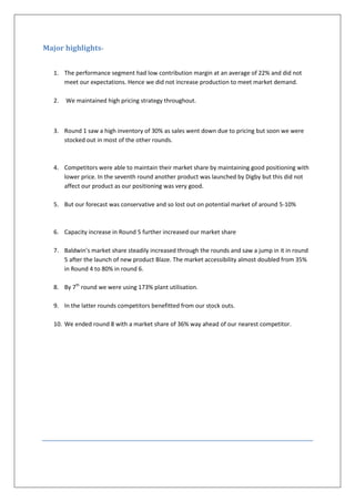 Major highlights-


   1. The performance segment had low contribution margin at an average of 22% and did not
      meet our expectations. Hence we did not increase production to meet market demand.

   2.   We maintained high pricing strategy throughout.



   3. Round 1 saw a high inventory of 30% as sales went down due to pricing but soon we were
      stocked out in most of the other rounds.



   4. Competitors were able to maintain their market share by maintaining good positioning with
      lower price. In the seventh round another product was launched by Digby but this did not
      affect our product as our positioning was very good.

   5. But our forecast was conservative and so lost out on potential market of around 5-10%



   6. Capacity increase in Round 5 further increased our market share

   7. Baldwin’s market share steadily increased through the rounds and saw a jump in it in round
      5 after the launch of new product Blaze. The market accessibility almost doubled from 35%
      in Round 4 to 80% in round 6.

   8. By 7th round we were using 173% plant utilisation.

   9. In the latter rounds competitors benefitted from our stock outs.

   10. We ended round 8 with a market share of 36% way ahead of our nearest competitor.
 