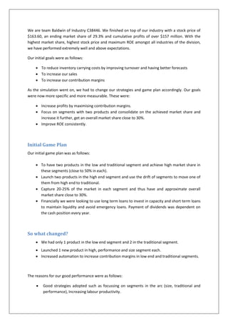 We are team Baldwin of Industry C38446. We finished on top of our industry with a stock price of
$163.60, an ending market share of 29.3% and cumulative profits of over $157 million. With the
highest market share, highest stock price and maximum ROE amongst all industries of the division,
we have performed extremely well and above expectations.

Our initial goals were as follows:

      To reduce inventory carrying costs by improving turnover and having better forecasts
      To increase our sales
      To increase our contribution margins

As the simulation went on, we had to change our strategies and game plan accordingly. Our goals
were now more specific and more measurable. These were:

      Increase profits by maximising contribution margins.
      Focus on segments with two products and consolidate on the achieved market share and
       increase it further, get an overall market share close to 30%.
      Improve ROE consistently.



Initial Game Plan
Our initial game plan was as follows:

      To have two products in the low and traditional segment and achieve high market share in
       these segments (close to 50% in each).
      Launch two products in the high end segment and use the drift of segments to move one of
       them from high end to traditional.
      Capture 20-25% of the market in each segment and thus have and approximate overall
       market share close to 30%.
      Financially we were looking to use long term loans to invest in capacity and short term loans
       to maintain liquidity and avoid emergency loans. Payment of dividends was dependent on
       the cash position every year.



So what changed?
      We had only 1 product in the low end segment and 2 in the traditional segment.
      Launched 1 new product in high, performance and size segment each.
      Increased automation to increase contribution margins in low end and traditional segments.



The reasons for our good performance were as follows:

        Good strategies adopted such as focussing on segments in the arc (size, traditional and
         performance), Increasing labour productivity.
 