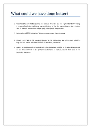 What could we have done better?

 1. We should have looked at pushing one product down the low end segment and introducing
    a new product in the traditional segment instead of the size segment as we were neither
    able to grab the market here nor get good contribution margins here.

 2. Better planned TQM utilisation. We spent more money than necessary.



 3. Played a price war in the high end segment as the competition was pricing their products
    high and had almost the same values in all the other parameters.

 4. Been a little more liberal in our forecasts. This would have enabled us to see a better picture
    on the financial front on the proforma statements as well as prevent stock outs in our
    dominant segments.
 
