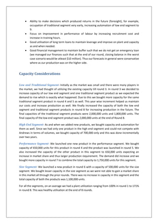    Ability to make decisions which produced returns in the future (foresight), for example,
         occupation of traditional segment very early, increasing automation of low end segment to
         9.
        Focus on improvement in performance of labour by increasing recruitment cost and
         increase in training hours.
        Good utilisation of long term loans to maintain leverage and improve on plant and capacity
         as and when needed.
        Good financial management to maintain buffer such that we do not get an emergency loan
         (we managed our finances such that at the end of our round, closing balance in the worst
         case scenario would be atleast $10 million). Thus our forecasts in general were conservative
         where as our production was on the higher side.


Capacity Considerations

Low and Traditional Segment- Initially as the market was small and there were many players in
the market, we had thought of utilizing the existing capacity till round 3. In round 3 we decided to
increase capacity of our low end segment and one traditional segment product as we expected the
demand to rise which is exactly what happened. Due to this we bought more capacity for the same
traditional segment product in round 4 and 5 as well. This year wise increment helped us maintain
our costs and increase production as well. We finally increased the capacity of both the low end
segment and traditional segment products in round 8 for increasing production in the future. The
final capacities of the traditional segment products were 2,000,000 units and 1,800,000 units. The
final capacity of the low end segment product was 2,000,000 units at the end of Round 8.

High End Segment- As and when we added new products, we bought capacity and automation for
them as well. Since we had only one product in the high end segment and could not compete with
Andrews in terms of volumes, we bought capacity of 700,000 only and this was done incrementally
over two years.

Performance Segment- We launched one new product in the performance segment. We bought
capacity of 650,000 units for this product in round 4 and the product was launched in round 5. We
also increased the capacity of the other product in this segment to 650,000 units expecting an
increase in market share and thus larger production requirement. The demand did increase and we
bought more capacity in round 7 to combine the total capacity to 1,750,000 units for this segment.

Size Segment- We launched a new product in round 6 with a capacity of 500,000 units for the size
segment. We bought lesser capacity in the size segment as we were not able to gain a market share
in this market all through the prior rounds. There was no increase in capacity in this segment and the
total capacity of both the products was 1,100,000 units.

For all the segments, on an average we had a plant utilization ranging from 100% in round 1 to 171%
in round 8. This was healthy utilisation at the end of 8 rounds.
 