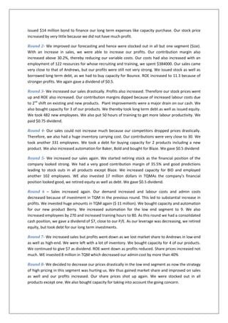 issued $14 million bond to finance our long term expenses like capacity purchase. Our stock price
increased by very little because we did not have much profit.

Round 2- We improved our forecasting and hence were stocked out in all but one segment (Size).
With an increase in sales, we were able to increase our profits. Our contribution margin also
increased above 30.2%, thereby reducing our variable costs. Our costs had also increased with an
employment of 122 resources for whose recruiting and training, we spent $384000. Our sales came
very close to that of Andrews, but our profits were still not very strong. We issued stock as well as
borrowed long term debt, as we had to buy capacity for Bounce. ROE increased to 11.3 because of
stronger profits. We again gave a dividend of $0.5.

Round 3- We increased our sales drastically. Profits also increased. Therefore our stock prices went
up and ROE also increased. Our contribution margins dipped because of increased labour costs due
to 2nd shift on existing and new products. Plant improvements were a major drain on our cash. We
also bought capacity for 3 of our products. We thereby took long term debt as well as issued equity.
We took 482 new employees. We also put 50 hours of training to get more labour productivity. We
paid $0.75 dividend.

Round 4- Our sales could not increase much because our competitors dropped prices drastically.
Therefore, we also had a huge inventory carrying cost. Our contributions were very close to 30. We
took another 331 employees. We took a debt for buying capacity for 2 products including a new
product. We also increased automation for Baker, Bold and bought for Blaze. We gave $0.5 dividend

Round 5- We increased our sales again. We started retiring stock as the financial position of the
company looked strong. We had a very good contribution margin of 35.5% and good predictions
leading to stock outs in all products except Blaze. We increased capacity for BID and employed
another 102 employees. WE also invested 17 million dollars in TQMAs the company’s financial
position looked good, we retired equity as well as debt. We gave $0.5 dividend.

Round 6 – Sales increased again. Our demand increased and labour costs and admin costs
decreased because of investment in TQM in the previous round. This led to substantial increase in
profits. We invested huge amounts in TQM again ($ 11 million). We bought capacity and automation
for our new product Berry. We increased automation for the low end segment to 9. We also
increased employees by 270 and increased training hours to 80. As this round we had a consolidated
cash position, we gave a dividend of $7, close to our P/E. As our leverage was decreasing, we retired
equity, but took debt for our long term investments.

Round 7- We increased sales but profits went down as we lost market share to Andrews in low-end
as well as high-end. We were left with a lot of inventory. We bought capacity for 4 of our products.
We continued to give $7 as dividend. ROE went down as profits reduced. Share prices increased not
much. WE invested 8 million in TQM which decreased our admin cost by more than 40%

Round 8- We decided to decrease our prices drastically in the low end segment as now the strategy
of high pricing in this segment was hurting us. We thus gained market share and improved on sales
as well and our profits increased. Our share prices shot up again. We were stocked out in all
products except one. We also bought capacity for taking into account the going concern.
 