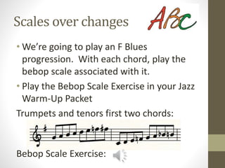 Scales over changes
• We’re going to play an F Blues
progression. With each chord, play the
bebop scale associated with it.
• Play the Bebop Scale Exercise in your Jazz
Warm-Up Packet
Trumpets and tenors first two chords:
Bebop Scale Exercise:
 