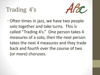 Trading 4’s
• Often times in jazz, we have two people
solo together and take turns. This is
called “Trading 4’s.” One person takes 4
measures of a solo, then the next person
takes the next 4 measures and they trade
back and fourth over the course of two
(or more) choruses.
 