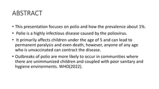 ABSTRACT
• This presentation focuses on polio and how the prevalence about 1%.
• Polio is a highly infectious disease caused by the poliovirus.
• It primarily affects children under the age of 5 and can lead to
permanent paralysis and even death, however, anyone of any age
who is unvaccinated can contract the disease.
• Outbreaks of polio are more likely to occur in communities where
there are unimmunized children and coupled with poor sanitary and
hygiene environments. WHO(2022).
 