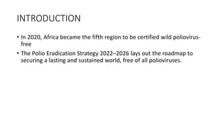 INTRODUCTION
• In 2020, Africa became the fifth region to be certified wild poliovirus-
free
• The Polio Eradication Strategy 2022–2026 lays out the roadmap to
securing a lasting and sustained world, free of all polioviruses.
 