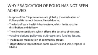 WHY ERADICATION OF POLIO HAS NOT BEEN
ACHIEVED
• In spite of the 1% prevalence rate globally, the eradication of
Poliomyelitis has not been achieved due to;
• The lack of basic health infrastructure, which limits vaccine
distribution and delivery.
• The climate conditions which affects the potency of vaccines.
• vaccine-derived poliovirus outbreaks and funding issues.
• Inadequate mobilisation of community groups.
• Opposition to vaccination in some countries and some regions in
Ghana
 