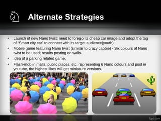 Alternate Strategies
• Launch of new Nano twist: need to forego its cheap car image and adopt the tag
of “Smart city car” to connect with its target audience(youth).
• Mobile game featuring Nano twist (similar to crazy cabbie) - Six colours of Nano
twist to be used; results posting on walls.
• Idea of a parking related game.
• Flash-mob in malls, public places, etc. representing 6 Nano colours and post in
youtube, the highest likes will get miniature versions.
 