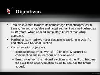 Objectives
• Tata Nano aimed to move its brand image from cheapest car to
trendy, fun and affordable and target segment was well defined as
18-24 years, which needed completely different marketing
approach.
• Marketing team had two major obstacle to tackle, one was IPL
and other was National Election.
• Communication objectives:
– Increase engagement with 18 – 24yr olds: Measured as
conversation and interactions on social media.
– Break away from the national elections and the IPL to become
the No.1 topic of conversation online to increase the brand
appeal.
 