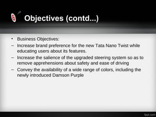 Objectives (contd...)
• Business Objectives:
– Increase brand preference for the new Tata Nano Twist while
educating users about its features.
– Increase the salience of the upgraded steering system so as to
remove apprehensions about safety and ease of driving
– Convey the availability of a wide range of colors, including the
newly introduced Damson Purple
 