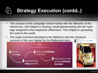 Strategy Execution (contd..)
• The success of the campaign rested mainly with the followers of the
influencers, who helped in sharing, tweeting/retweeting with the hash
tags assigned to the respective influencers. This helped in spreading
the word to the world.
• The major incentive provided to the followers was the miniature
versions of the cars signed by the Bollywood stars.
 