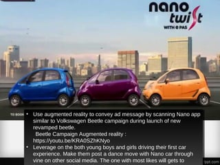 • Use augmented reality to convey ad message by scanning Nano app
similar to Volkswagen Beetle campaign during launch of new
revamped beetle.
Beetle Campaign Augmented reality :
https://youtu.be/KRA0SZhKNyo
• Leverage on the both young boys and girls driving their first car
experience. Make them post a dance move with Nano car through
vine on other social media. The one with most likes will gets to
• Use augmented reality to convey ad message by scanning Nano app
similar to Volkswagen Beetle campaign during launch of new
revamped beetle.
Beetle Campaign Augmented reality :
https://youtu.be/KRA0SZhKNyo
• Leverage on the both young boys and girls driving their first car
experience. Make them post a dance move with Nano car through
vine on other social media. The one with most likes will gets to
 