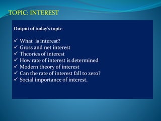 TOPIC: INTEREST
Output of today's topic-
 What is interest?
 Gross and net interest
 Theories of interest
 How rate of interest is determined
 Modern theory of interest
 Can the rate of interest fall to zero?
 Social importance of interest.
 