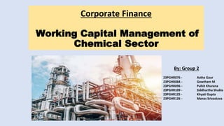 Corporate Finance
Working Capital Management of
Chemical Sector
By: Group 2
23PGHR076 - Astha Gaur
23PGHR084 - Gowtham M
23PGHR096 - Pulkit Khurana
23PGHR109 - Siddhartha Shukla
23PGHR125 - Khyati Gupta
23PGHR126 - Manas Srivastava
 