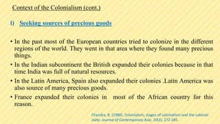 Context of the Colonialism (cont.)
i) Seeking sources of precious goods
• In the past most of the European countries tried to colonize in the different
regions of the world. They went in that area where they found many precious
things.
• In the Indian subcontinent the British expanded their colonies because in that
time India was full of natural resources.
• In the Latin America, Spain also expanded their colonies .Latin America was
also source of many precious goods.
• France expanded their colonies in most of the African country for this
reason.
Chandra, B. (1980). Colonialism, stages of colonialism and the colonial
state. Journal of Contemporary Asia, 10(3), 272-285.
 
