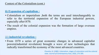 Context of the Colonialism (cont.)
ii) Expansion of capitalism :
• Colonialism or imperialism ,both the terms are used interchangeably to
refer to the territorial expansion of the European industrial powers,
especially after1870.
• The result of the colonial expansion was the formation of large overseas
empires.
iii) industrial revolution :
• From 1870 a series of great economic changes in advanced capitalist
powers(industrial revolution) brought a wave of new technologies that
radically transformed the economy of the most advanced countries.
Chandra, B. (1980). Colonialism, stages of colonialism and the colonial
state. Journal of Contemporary Asia, 10(3), 272-285.
 