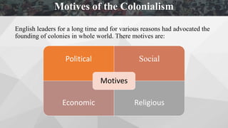 English leaders for a long time and for various reasons had advocated the
founding of colonies in whole world. There motives are:
Political Social
Economic Religious
Motives
Motives of the Colonialism
 