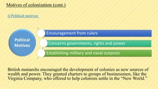 Motives of colonization (cont.)
i) Political motives:
British monarchs encouraged the development of colonies as new sources of
wealth and power. They granted charters to groups of businessmen, like the
Virginia Company, who offered to help colonists settle in the “New World.”
Encouragement from rulers
Concerns governments, rights and power
Establishing military and naval outposts
Political
Motives
 