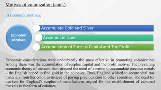 Motives of colonization (cont.)
ii) Economic motives:
Economic considerations were undoubtedly the most effective in promoting colonization.
Among these was the accumulation of surplus capital and the profit motive. The prevailing
economic theory of mercantilism stressed the need of a nation to accumulate precious metals
– the English hoped to find gold in the colonies. Thus, England wished to secure vital raw
materials from her colonies instead of paying precious coin to other countries. The need for
markets for England’s surplus of manufactures argued for the establishment of captured
markets in the form of colonies.
Accumulate Gold and Silver
Accumulate Land
Accumulation of Surplus Capital and The Profit
Economic
Motives
 