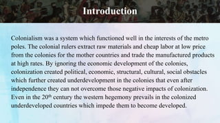 Introduction
Colonialism was a system which functioned well in the interests of the metro
poles. The colonial rulers extract raw materials and cheap labor at low price
from the colonies for the mother countries and trade the manufactured products
at high rates. By ignoring the economic development of the colonies,
colonization created political, economic, structural, cultural, social obstacles
which further created underdevelopment in the colonies that even after
independence they can not overcome those negative impacts of colonization.
Even in the 20th century the western hegemony prevails in the colonized
underdeveloped countries which impede them to become developed.
 