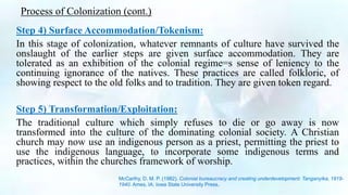 Process of Colonization (cont.)
Step 4) Surface Accommodation/Tokenism:
In this stage of colonization, whatever remnants of culture have survived the
onslaught of the earlier steps are given surface accommodation. They are
tolerated as an exhibition of the colonial regime=s sense of leniency to the
continuing ignorance of the natives. These practices are called folkloric, of
showing respect to the old folks and to tradition. They are given token regard.
Step 5) Transformation/Exploitation:
The traditional culture which simply refuses to die or go away is now
transformed into the culture of the dominating colonial society. A Christian
church may now use an indigenous person as a priest, permitting the priest to
use the indigenous language, to incorporate some indigenous terms and
practices, within the churches framework of worship.
McCarthy, D. M. P. (1982). Colonial bureaucracy and creating underdevelopment: Tanganyika, 1919-
1940. Ames, IA: Iowa State University Press.
 