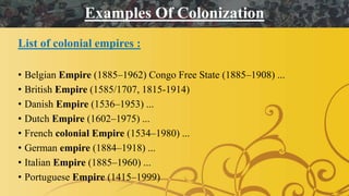 List of colonial empires :
• Belgian Empire (1885–1962) Congo Free State (1885–1908) ...
• British Empire (1585/1707, 1815-1914)
• Danish Empire (1536–1953) ...
• Dutch Empire (1602–1975) ...
• French colonial Empire (1534–1980) ...
• German empire (1884–1918) ...
• Italian Empire (1885–1960) ...
• Portuguese Empire (1415–1999)
Examples Of Colonization
 