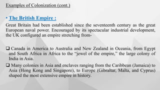 • The British Empire :
Great Britain had been established since the seventeenth century as the great
European naval power. Encouraged by its spectacular industrial development,
the UK configured an empire stretching from-
 Canada in America to Australia and New Zealand in Oceania, from Egypt
and South Africa in Africa to the “jewel of the empire,” the large colony of
India in Asia.
 Many colonies in Asia and enclaves ranging from the Caribbean (Jamaica) to
Asia (Hong Kong and Singapore), to Europe (Gibraltar, Malta, and Cyprus)
shaped the most extensive empire in history.
Examples of Colonization (cont.)
 