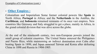 Examples of Colonization (cont.)
• Other Empires :
Colonialism and Imperialism Some former colonial powers like Spain in
North Africa; Portugal in Africa; and the Netherlands in the Antilles, the
Caribbean, and Indonesia remained remnants of its once vast empires. New
countries like Germany and Italy struggled to get a place, mainly in Africa, in
the grand colonial division that was alive across the globe.
At the end of the nineteenth century, two non-European powers joined the
small group of colonist countries. The United States annexed the Philippines
and Puerto Rico, while maintaining an indirect domination over Cuba after
beating Spain in 1898; and Japan annexed Taiwan and Korea after defeating
China in 1898 and Russia in 1904-1905.
 
