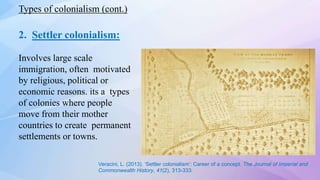2. Settler colonialism:
Involves large scale
immigration, often motivated
by religious, political or
economic reasons. its a types
of colonies where people
move from their mother
countries to create permanent
settlements or towns.
Types of colonialism (cont.)
Veracini, L. (2013). ‘Settler colonialism’: Career of a concept. The Journal of Imperial and
Commonwealth History, 41(2), 313-333.
 