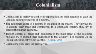 • Colonialism is mainly related with exploitation. Its main target is to grab the
land and natural resources of a country.
• The colonizers come to a country in the guise of the traders. They always try
to expand their trade and commerce. In a colonized country they try to
control the market economy.
• Though control of trade and commerce is the main target of the colonizer
,the also try to expand their civilization to that country . For example ,in the
Indian subcontinent we can see this. ( Olivia, 2001)
• Colonizers work only for themselves.
Colonialism
 