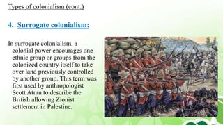 4. Surrogate colonialism:
In surrogate colonialism, a
colonial power encourages one
ethnic group or groups from the
colonized country itself to take
over land previously controlled
by another group. This term was
first used by anthropologist
Scott Atran to describe the
British allowing Zionist
settlement in Palestine.
Types of colonialism (cont.)
 