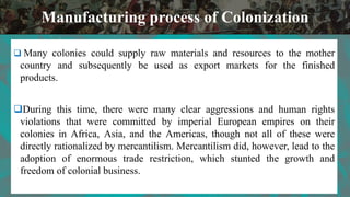  Many colonies could supply raw materials and resources to the mother
country and subsequently be used as export markets for the finished
products.
During this time, there were many clear aggressions and human rights
violations that were committed by imperial European empires on their
colonies in Africa, Asia, and the Americas, though not all of these were
directly rationalized by mercantilism. Mercantilism did, however, lead to the
adoption of enormous trade restriction, which stunted the growth and
freedom of colonial business.
Manufacturing process of Colonization
 
