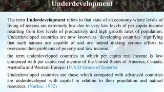 The term Underdevelopment refers to that state of an economy where levels of
living of masses are extremely low due to very low levels of per capita income
resulting from low levels of productivity and high growth rates of population.
Underdeveloped countries are now known as ‘developing countries’ signifying
that such nations are capable of and are indeed making serious efforts to
overcome their problems of poverty and low income.
the term underdeveloped countries in which per capita real income is low
compared with per capita real income of the United States of America, Canada,
Australia and Western Europe. (U.N.O Group of Experts)
Underdeveloped countries are those which compared with advanced countries
are underdeveloped with capital in relation to their population and natural
resources. (Nurkse, 1972)
Underdevelopment
 