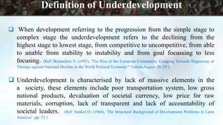  When development referring to the progression from the simple stage to
complex stage the underdevelopment refers to the declining from the
highest stage to lowest stage, from competitive to uncompetitive, from able
to unable from stability to instability and from goal focussing to less
focusing. (Ref: Bornschier V. (1992), 'The Rise of the European Community. Grasping Towards Hegemony or
Therapy against National Decline in the World Political Economy?' Vienna,August 26–29 )
 Underdevelopment is characterised by lack of massive elements in the
a society, these elements include poor transportation system, low gross
national products, devaluation of societal currency, low price for raw
materials, corruption, lack of transparent and lack of accountability of
societal leaders. (Ref: Sunkel O. (1966), 'The Structural Background of Development Problems in Latin
America‘ ,pp. 22 )
Definition of Underdevelopment
 