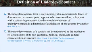  The underdevelopment term is only meaningful in comparison to levels of
development; when one group appears to become wealthier, is happens
with a contrasting outcome. Another crucial component of
underdevelopment is a dimension of exploitation of one country by another
(Ref. ibid, p. 21).
 The underdevelopment of a country can be understood as the product or
reflection solely of its own economic, political, social, and cultural
characteristics or structure. ( Ref . Frank, A. G. (2018). The development of
underdevelopment. In Promise of development (pp. 111-123). Routledge. )
Definition of Underdevelopment
 