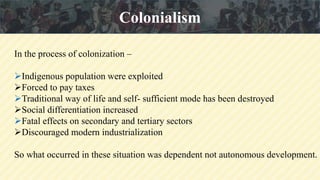 In the process of colonization –
Indigenous population were exploited
Forced to pay taxes
Traditional way of life and self- sufficient mode has been destroyed
Social differentiation increased
Fatal effects on secondary and tertiary sectors
Discouraged modern industrialization
So what occurred in these situation was dependent not autonomous development.
Colonialism
 