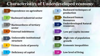 1
3
4
7
6
5
13
12
11
10
9
8
2
14
Backward industrial sector
Dependence on agriculture
Backward human
Resources
Deficiency of capital
Vicious circle of poverty
Unfavorable institutional
structure
Backwardness of tertiary
sector
Low per capita income
High rate of population
growth
Low level of living
Economic inequalities
Underdeveloped Natural
resources
Backward techniques of
production
External indebtness
Characteristics of Underdeveloped economy
 