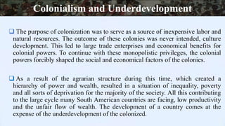  The purpose of colonization was to serve as a source of inexpensive labor and
natural resources. The outcome of these colonies was never intended, culture
development. This led to large trade enterprises and economical benefits for
colonial powers. To continue with these monopolistic privileges, the colonial
powers forcibly shaped the social and economical factors of the colonies.
 As a result of the agrarian structure during this time, which created a
hierarchy of power and wealth, resulted in a situation of inequality, poverty
and all sorts of deprivation for the majority of the society. All this contributing
to the large cycle many South American countries are facing, low productivity
and the unfair flow of wealth. The development of a country comes at the
expense of the underdevelopment of the colonized.
Colonialism and Underdevelopment
 