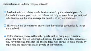Colonialism and underdevelopment (cont.)
 Production in the colony would be determined by the colonial power’s
demands. Colonial power and the colony not only destroy the opportunity of
industrialization, but also damage the benefits of any competition.
 Historically the colonization process left the colonies economically lower
and disabled.
 Colonialists may have added other goals such as bringing civilization
and/or the true religion to benighted parts of the earth, and a few individuals
may have believed this. But the driving force was always to make money by
exploiting the resources and/or people of the colonies.
 