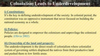 i) Constitutions:
It’s the key in defining underdevelopment of the society. In colonial period, the
constitution was an oppressive instrument that never focused on building the
national economy as a whole.
ii) Policies:
Policies are designed to empower the colonizers and unprevilage the colonized
people. (Olivia 2002)
iii) Ownership of the land and property:
The underdevelopment is the direct result of colonialism where colonialist
system of governing settlers displaced the natives from their productive land
and pushed them to low fertile areas.
Colonialism Leads to Underdevelopment
 